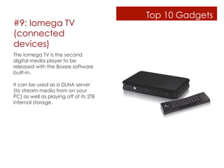 Top 10 Gadgets
#9: Iomega TV
(connected
devices)
The Iomega TV is the second
digital media player to be
released with the Boxee software
built-in. 

It can be used as a DLNA server
(to stream media from on your
PC) as well as playing off of its 2TB
internal storage.
 