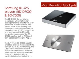 Most Beautiful Gadgets
Samsung Blu-ray
players (BD-D7000
& BD-7500)
The BD-D7000 Blu-ray player
features an ultrasmall design,
looking more like an external DVD
drive than a home theater disc
player. It has a slot-loading disc
drive with touch-sensitive buttons
along the front. It's 3D compatible
and also has built-in 2D-to-3D
conversion processing. The BD-
D7000 also has built-in Wi-Fi and
can access Samsung TV Apps.

The 0.9 thick BD-D7500 also 3D
enabled and has the capability to
convert 2D to 3D. Additionally, the
CES Best of Innovation Award
Winner features built-in WiFi and
Smart Blu-ray, Samsung’s content
streaming service, it will be
available in the first half of 2011.
 