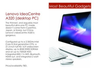 Most Beautiful Gadgets

Lenovo IdeaCentre
A320 (desktop PC)
The thinnest, and arguably most
beautiful all-in-one PC made,
doesn’t come from Cupertino,
Japan, or Korea, but China.
Lenovo’s IdeaCentre A320 is
gorgeous.


Configured up to a 2.30GHz Intel
Core i5 2nd generation CPU, a
21.5-inch full HD 16:9 widescreen
display, up to 8GB DDR3 SDRAM
and an up to 750GB HDD.
Integrated 802.11n WiFi, Bluetooth,
HDMI out, and integrated 2 watt
stereo speakers.


Price/availability TBD.
 