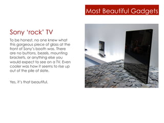 Most Beautiful Gadgets


Sony ‘rock’ TV
To be honest, no one knew what
this gorgeous piece of glass at the
front of Sony’s booth was. There
are no buttons, bezels, mounting
brackets, or anything else you
would expect to see on a TV. Even
cooler was how it seems to rise up
out of the pile of slate.


Yes, it’s that beautiful.
 
