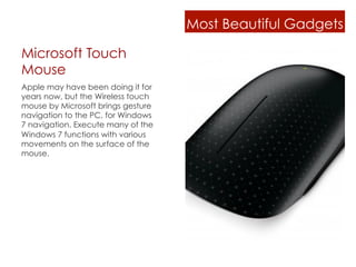 Most Beautiful Gadgets

Microsoft Touch
Mouse
Apple may have been doing it for
years now, but the Wireless touch
mouse by Microsoft brings gesture
navigation to the PC, for Windows
7 navigation. Execute many of the
Windows 7 functions with various
movements on the surface of the
mouse.
 