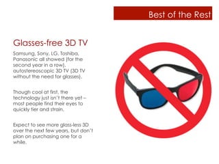 Best of the Rest


Glasses-free 3D TV
Samsung, Sony, LG, Toshiba,
Panasonic all showed (for the
second year in a row),
autostereoscopic 3D TV (3D TV
without the need for glasses).


Though cool at first, the
technology just isn’t there yet –
most people find their eyes to
quickly tier and strain.


Expect to see more glass-less 3D
over the next few years, but don’t
plan on purchasing one for a
while.
 