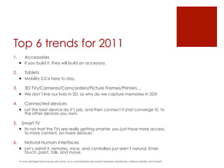 Top 6 trends for 2011
1.        Accessories
      ¡  If you build it, they will build an accessory.

2.        Tablets
      ¡  Mobility 2.0 is here to stay.

3.        3D TVs/Cameras/Camcorders/Picture Frames/Printers…
      ¡  We don’t live our lives in 2D, so why do we capture memories in 2D?

4.        Connected devices
      ¡  Let the best device do it’s job, and then connect it (not converge it), to
          the other devices you own.

5.  Smart TV
      ¡  Its not that the TVs are really getting smarter, you just have more access,
          to more content, on more devices.

6.        Natural Human Interfaces
      ¡  Let’s admit it, remotes, mice, and controllers just aren’t natural. Enter
          touch, point, talk, and move.

      A more detailed trend recap will come, as a consolidated document between Mindshare, Unilever Media, and myself.
 