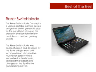 Best of the Rest


Razer Switchblade
The Razer Switchblade Concept is
a unique portable gaming device
design that allows gamers to play
on the go without giving up the
precision and control ordinarily
possible on a desktop gaming
system.


The Razer Switchblade was
conceptualized and designed by
the Razer design team and
incorporates an ultra-sensitive
multi-touch screen with a
innovative tactile dynamic
keyboard that adapts and
changes on the fly with the
games being played.
 