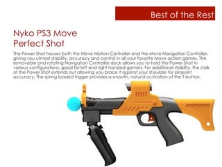 Best of the Rest

Nyko PS3 Move
Perfect Shot
The Power Shot houses both the Move Motion Controller and the Move Navigation Controller,
giving you utmost stability, accuracy and control in all your favorite Move action games. The
removable and rotating Navigation Controller dock allows you to hold the Power Shot in
various configurations, good for left and right handed gamers. For additional stability, the stalk
of the Power Shot extends out allowing you brace it against your shoulder for pinpoint
accuracy. The spring loaded trigger provides a smooth, natural activation of the T-button.
 