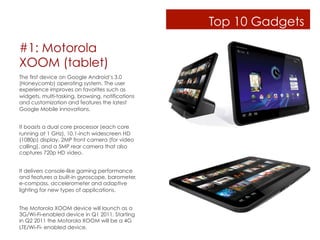 Top 10 Gadgets

#1: Motorola
XOOM (tablet)
The first device on Google Android’s 3.0
(Honeycomb) operating system. The user
experience improves on favorites such as
widgets, multi-tasking, browsing, notifications
and customization and features the latest
Google Mobile innovations.


It boasts a dual core processor (each core
running at 1 GHz), 10.1-inch widescreen HD
(1080p) display, 2MP front camera (for video
calling), and a 5MP rear camera that also
captures 720p HD video.


It delivers console-like gaming performance
and features a built-in gyroscope, barometer,
e-compass, accelerometer and adaptive
lighting for new types of applications.


The Motorola XOOM device will launch as a
3G/Wi-Fi-enabled device in Q1 2011. Starting
in Q2 2011 the Motorola XOOM will be a 4G
LTE/Wi-Fi- enabled device.
 
