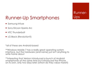 Runner-
Runner-Up Smartphones                                           Ups
¡  Samsung Infuse

¡  Sony Ericson Xperia Arc

¡  HTC Thunderbolt

¡  LG Black (Revolution?)



*all of these are Android-based

**Windows Mobile 7 has a really great operating system
interface, but the hardware (and name) just isn't anything to
write home about

**interesting that Verizon introduced a bunch of Android
smartphones at the same time but introduced the iPhone
on its own, only two days later (which do they value more?)
 