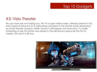 Top 10 Gadgets


#3: Vizio Theater
No your eyes are not fooling you, this TV is super wide-screen. Already present in EU,
Vizio hopes to bring the 21:9 widescreen standard to the US (the same dimensions
as movie theater screens). While I doubt it will happen any time soon, it is really
interesting to see this rather new player in the electronics space be the first to
market. Oh and it is 3D too.
 