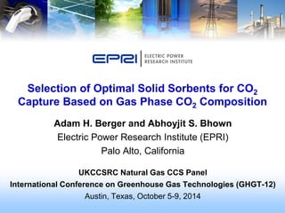 Adam H. Berger and Abhoyjit S. Bhown 
Electric Power Research Institute (EPRI) 
Palo Alto, California 
UKCCSRC Natural Gas CCS Panel 
International Conference on Greenhouse Gas Technologies (GHGT-12) 
Austin, Texas, October 5-9, 2014 
Selection of Optimal Solid Sorbents for CO2 Capture Based on Gas Phase CO2 Composition  