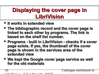 10 Catalogue enrichment in
Displaying the cover page inDisplaying the cover page in
LibriVisionLibriVision
 It works in extended viewIt works in extended view
 The bibliographic record and the cover page isThe bibliographic record and the cover page is
linked to each other by programs. The link islinked to each other by programs. The link is
based on the shelf list number.based on the shelf list number.
 Programs - built in LibriVision - checks if a coverPrograms - built in LibriVision - checks if a cover
page exists. If yes, the thumbnail of the coverpage exists. If yes, the thumbnail of the cover
page is shown ipage is shown inn the services area of thethe services area of the
extended viewextended view
 We kept the Google cover page service as wellWe kept the Google cover page service as well
for the old materialsfor the old materials
 
