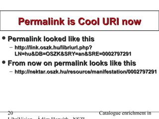 20 Catalogue enrichment in
Permalink is Cool URI nowPermalink is Cool URI now
Permalink looked like thisPermalink looked like this
– http://link.oszk.hu/libriurl.php?http://link.oszk.hu/libriurl.php?
LN=hu&DB=OSZK&SRY=an&SRE=0002797291LN=hu&DB=OSZK&SRY=an&SRE=0002797291
From now on permalink looks like thisFrom now on permalink looks like this
– http://nektar.oszk.hu/resource/manifestation/0002797291http://nektar.oszk.hu/resource/manifestation/0002797291
 