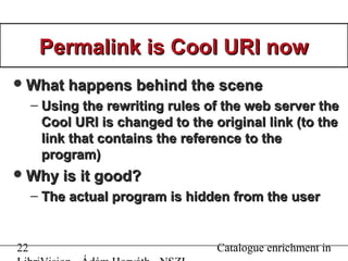 22 Catalogue enrichment in
Permalink is Cool URI nowPermalink is Cool URI now
What happens behind the sceneWhat happens behind the scene
– Using the rewriting rules of the web server theUsing the rewriting rules of the web server the
Cool URI is changed to the original link (to theCool URI is changed to the original link (to the
link that contains the reference to thelink that contains the reference to the
program)program)
Why is it good?Why is it good?
– The actual program is hidden from the userThe actual program is hidden from the user
 
