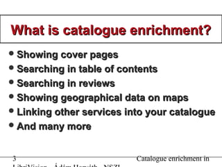 3 Catalogue enrichment in
What is catalogue enrichment?What is catalogue enrichment?
Showing cover pagesShowing cover pages
Searching in table of contentsSearching in table of contents
Searching in reviewsSearching in reviews
Showing geographical data on mapsShowing geographical data on maps
Linking other services into your catalogueLinking other services into your catalogue
And many moreAnd many more
 