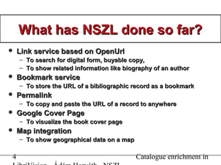 4 Catalogue enrichment in
What has NSZL done so far?What has NSZL done so far?
 Link service based on OpenUrlLink service based on OpenUrl
– To search for digital form, buyableTo search for digital form, buyable copycopy,,
– To show related information like biography of an authorTo show related information like biography of an author
 Bookmark serviceBookmark service
– To store the URL of a bibliographic record as a bookmarkTo store the URL of a bibliographic record as a bookmark
 PermalinkPermalink
– To copy and paste the URL of a record to anywhereTo copy and paste the URL of a record to anywhere
 Google Cover PageGoogle Cover Page
– To visualize the book cover pageTo visualize the book cover page
 Map integrationMap integration
– To show geographical data on a mapTo show geographical data on a map
 