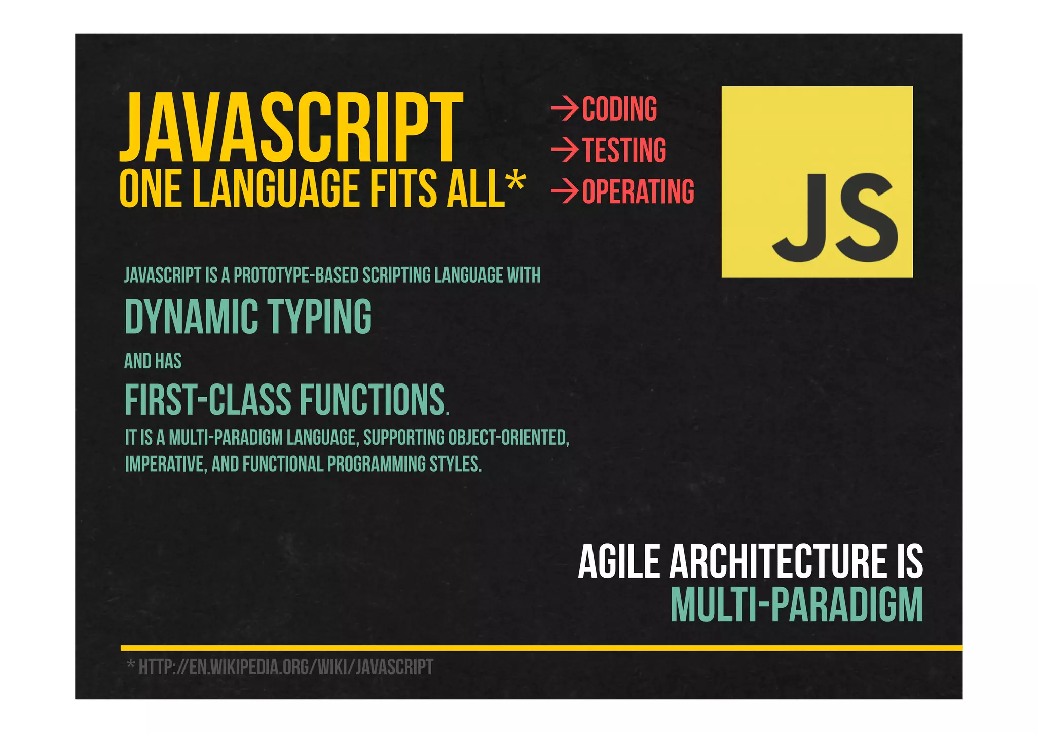 JAVASCRIPTONE LANGUAGEFITS ALL*
JavaScript is a prototype-based scripting language with
dynamic typing
and has
first-class functions.
It is a multi-paradigm language, supportingobject-oriented,
imperative, and functional programming styles.
Coding
Testing
Operating
* http://en.wikipedia.org/wiki/JavaScript
AGILE ARCHITECTURE IS
MULTI-PARADIGM
 