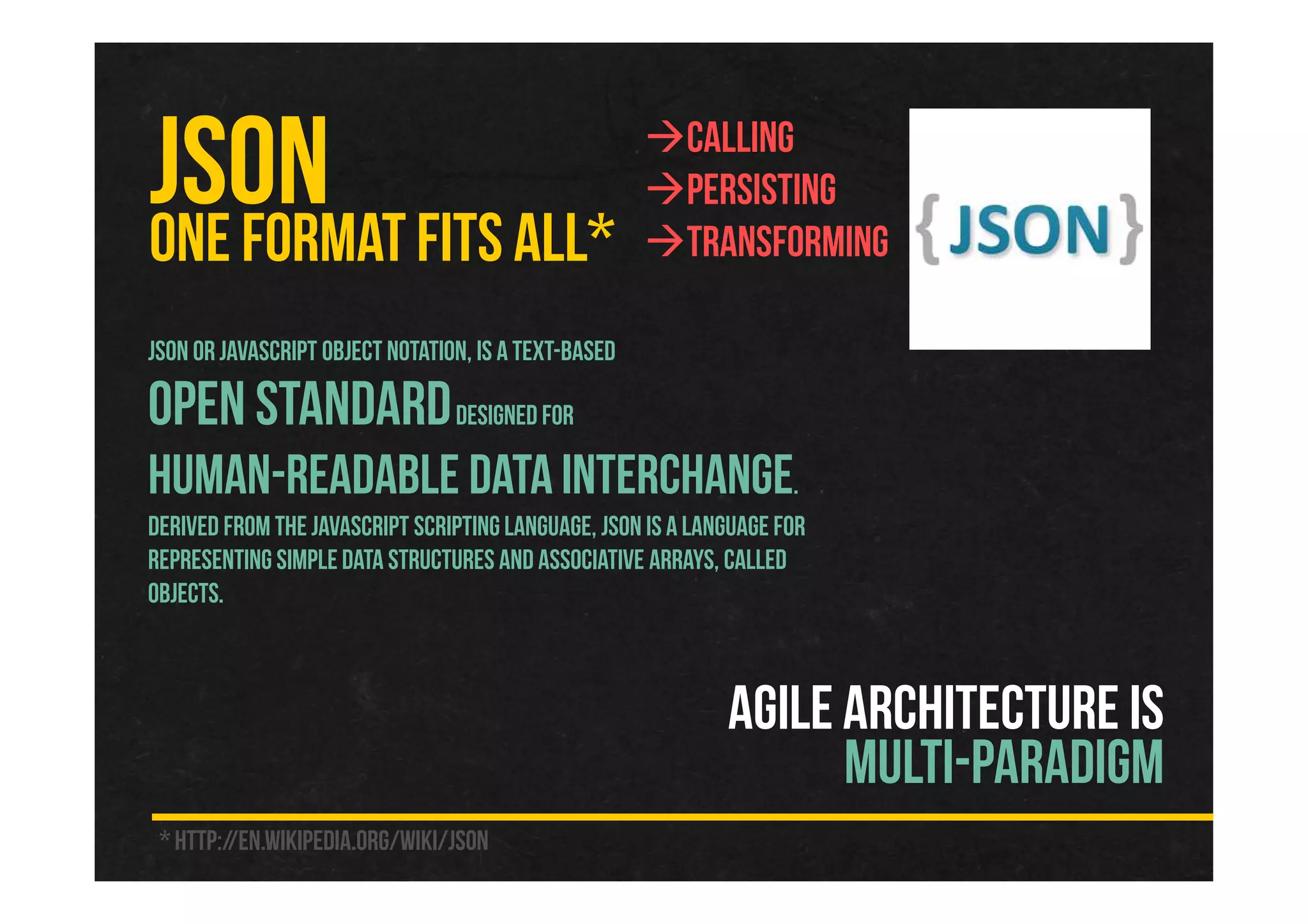 JSONONE FORMAT FITS ALL*
AGILE ARCHITECTURE IS
MULTI-PARADIGM
JSON or JavaScript Object Notation, is a text-based
open standarddesigned for
human-readable data interchange.
Derived from the JavaScript scriptinglanguage, JSON is a language for
representing simple data structures and associative arrays, called
objects.
Calling
Persisting
Transforming
* http://en.wikipedia.org/wiki/JSON
 