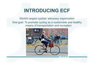 INTRODUCING ECF
2
World’s largest cyclists’ advocacy organisation
One goal: To promote cycling as a sustainable and healthy
means of transportation and recreation
 