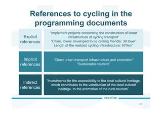 References to cycling in the
programming documents
25
“Implement projects concerning the construction of linear
infrastructure of cycling transport”
“Cities, towns developed to be cycling friendly: 38 town”
Length of the realized cycling infrastructure: 970km”
“Investments for the accessibility to the local cultural heritage,
which contributes to the valorisation of the local cultural
heritage, to the promotion of the rural tourism”
Explicit
references
Implicit
references
Indirect
references
“Clean urban transport infrastructure and promotion”
“Sustainable tourism”
 