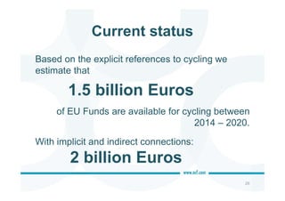 Current status
Based on the explicit references to cycling we
estimate that
of EU Funds are available for cycling between
2014 – 2020.
With implicit and indirect connections:
26
1.5 billion Euros
2 billion Euros
 