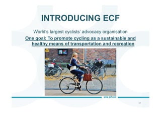 INTRODUCING ECF
37
World’s largest cyclists’ advocacy organisation
One goal: To promote cycling as a sustainable and
healthy means of transportation and recreation
 