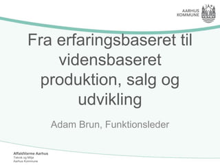 AffaldVarme Aarhus
Teknik og Miljø
Aarhus Kommune
Fra erfaringsbaseret til
vidensbaseret
produktion, salg og
udvikling
Adam Brun, Funktionsleder
 