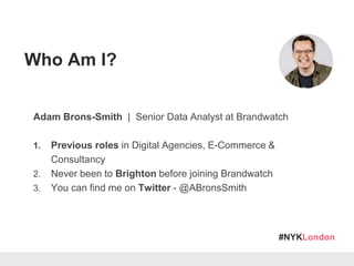 #NYKLondon
Adam Brons-Smith | Senior Data Analyst at Brandwatch
1. Previous roles in Digital Agencies, E-Commerce &
Consultancy
2. Never been to Brighton before joining Brandwatch
3. You can find me on Twitter - @ABronsSmith
Who Am I?
 