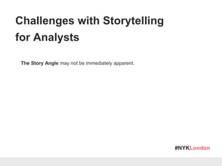 #NYKLondon
The Story Angle may not be immediately apparent.
New & Unfamiliar Data:
Data exploration must come first! Don’t confuse analysis with communication
Ongoing Analysis:
Actionable insight (in some cases) may only become apparent in the near future
Lack of organisational context:
Do you know enough about your client/end-user to translate your data-set
into actions?
Challenges with Storytelling
for Analysts
 