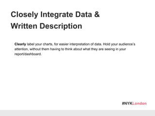 #NYKLondon
Clearly label your charts, for easier interpretation of data. Hold your audience’s
attention, without them having to think about what they are seeing in your
report/dashboard.
Annotate your reports with language that resonates with your audience’s level of
skill and familiarity with social listening tools. Identify the purpose of your
components & their implications.
Closely Integrate Data &
Written Description
 
