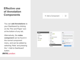 #NYKLondon
You can add Annotations to
your Dashboard by clicking
on the ‘Pen and Paper’ icon
at the bottom of any tab.
Alternatively, the notes
component can be found in
the normal component
menu, and can be added by
selecting ‘Note’ and pressing
the ‘+ Add to Dashboard’
button.
Effective use
of Annotation
Components
 