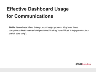 #NYKLondon
Guide the end-user/client through your thought process. Why have these
components been selected and positioned like they have? Does it help you with your
overall data story?.
Be prepared to answer important questions about your setup, which may be
prompted by the data that is being displayed.
Encourage your audience to compare the data and raise questions on their own
points of analysis for a higher level of engagement.
Effective Dashboard Usage
for Communications
 