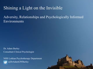 Shining a Light on the Invisible
Adversity, Relationships and Psychologically Informed
Environments
Dr. Adam Burley
Consultant Clinical Psychologist
NHS Lothian Psychotherapy Department
@DrAdamGWBurley
 