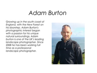 Adam Burton
Growing up in the south coast of
England, with the New Forest on
his doorstep, Adam Burton's
photographic interest began
with a passion for his unique
natural surroundings. Adam
burton is one of the UK’s leading
landscape photographer. Since
2008 he has been working full
time as a professional
landscape photographer.
 