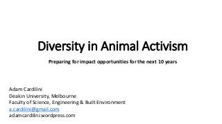 Diversity in Animal Activism
Preparing for impact opportunities for the next 10 years
Adam Cardilini
Deakin University, Melbourne
Faculty of Science, Engineering & Built Environment
a.cardilini@gmail.com
adamcardilini.wordpress.com
 