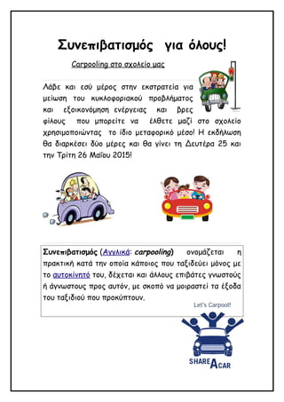 Συνεπιβατισμός για όλους!
Carpooling στο σχολείο μας
Λάβε και εσύ μέρος στην εκστρατεία για
μείωση του κυκλοφοριακού προβλήματος
και εξοικονόμηση ενέργειας και βρες
φίλους που μπορείτε να έλθετε μαζί στο σχολείο
χρησιμοποιώντας το ίδιο μεταφορικό μέσο! Η εκδήλωση
θα διαρκέσει δύο μέρες και θα γίνει τη Δευτέρα 25 και
την Τρίτη 26 Μαΐου 2015!
Συνεπιβατισμός (Αγγλικά: carpooling) ονομάζεται η
πρακτική κατά την οποία κάποιος που ταξιδεύει μόνος με
το αυτοκίνητό του, δέχεται και άλλους επιβάτες γνωστούς
ή άγνωστους προς αυτόν, με σκοπό να μοιραστεί τα έξοδα
του ταξιδιού που προκύπτουν.
 