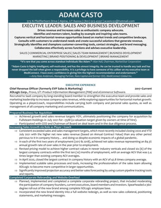 ADAM CASTO
373 N Pfeifferhorn Drive | Alpine, UT 84004 | (801) 913-4597 | acasto32@hotmail.com
EXECUTIVE LEADER: SALES AND BUSINESS DEVELOPMENT
Drives revenue and increases sales as enthusiastic company advocate.
Identifies and mentors talent, leading by example and inspiring sales teams.
Captures vertical and horizontal revenue opportunities based on market trends and competitive landscape.
Consults with customers to understand needs and create successful solutions that generate revenue.
Strategically identifies and champions customer-converting tools, contact strategies, and brand messaging.
Collaborates effectively across functions and advises executive leadership.
SALES | COMMERCIAL ENTERPRISE SALES | SALES TEAM MANAGEMENT | BUSINESS DEVELOPMENT
MARKETING | BRAND POSITIONING & DEVELOPMENT | BRAND MANAGEMENT
“It’s rare that you come across standout individuals like Adam.”–Alan Hall, Chairman, MarketStar Corporation
“Adam Casto is highly intelligent; self-motivated, and has the utmost integrity. He can be trusted to handle any task and has
never dropped the ball when given a responsibility. It is a privilege to have someone of his caliber on my executive team at
MediConnect. I have every confidence in giving him the highest recommendation and endorsement.”
—Amy Rees Anderson, Managing Partner, Rees Capital and former CEO, MediConnect Global Inc.
EXECUTIVE EXPERIENCE
Chief Revenue Officer (formerly EVP Sales & Marketing) 2017–Current
XOLogic Corp., Provo, UT: Product Information Management (PIM) and eCommerce Software.
Recruited to SaaS company by long-standing board member to strengthen the executive team and provide sales and
marketing leadership to increase company sales revenue, while exploring opportunities for horizontal market growth.
Operating as a player/coach, responsibilities include carrying both company and personal sales quotas, as well as
management of all company marketing and communications.
Prepared Business for Aquisition
Þ Achieved growth and sales revenue targets YOY, ultimately positioning the company for acquisition by
Fullsteam Holdings in July 2021 for ~35M (a valuation target given by owners at time of hire).
Þ Participated with CEO and Chairman of Board on deal team and in the due diligence process.
Increasing Sales Growth via Role as Player / Coach
Þ Consistent exceeded sales and sales management targets, which most recently included closing 2020 and YTD
July 2021 with the higher net new sales revenue (based on Annual Contract Value) than any other period
pervious to it in company history… and doing so despite economic impacts of a global pandemic.
Þ In each of the first two years of employment (2017 & 2018), achieved net sales revenue representing an 84.3%
annual growth rate of over sales in the year prior to employment.
Þ Revised pricing model to achieve higher contract values in newer industry verticals and closed six (6) of the
largest company contracts within the first ten (10) months of employment, with an average ACV that was 5.4
times larger than existing company ACV averages.
Þ In April 2020, closed the largest contract in company history with an ACV of 42.8 times company average.
Þ Implemented scalable sales processes and tools, increasing the professionalism of the sales team allowing
XOLogic to become more competitive in larger opportunities.
Þ Significantly improved projection accuracy and better sales forecasting by using custom pipeline tracking tools
and reports.
Completed Corporate Rebranding and Website Overhaul
Þ Planned, implemented and completed a complete corporate rebranding project, that included moderating
the participation of company founders, current executives, board members and investors. Spearheaded a 360-
degree roll-out of the new brand among complete XOLogic employee base.
Þ Incorporated the new brand identity into a full website redesign, as well as new sales collateral, positioning
statements, and marketing messages.
 