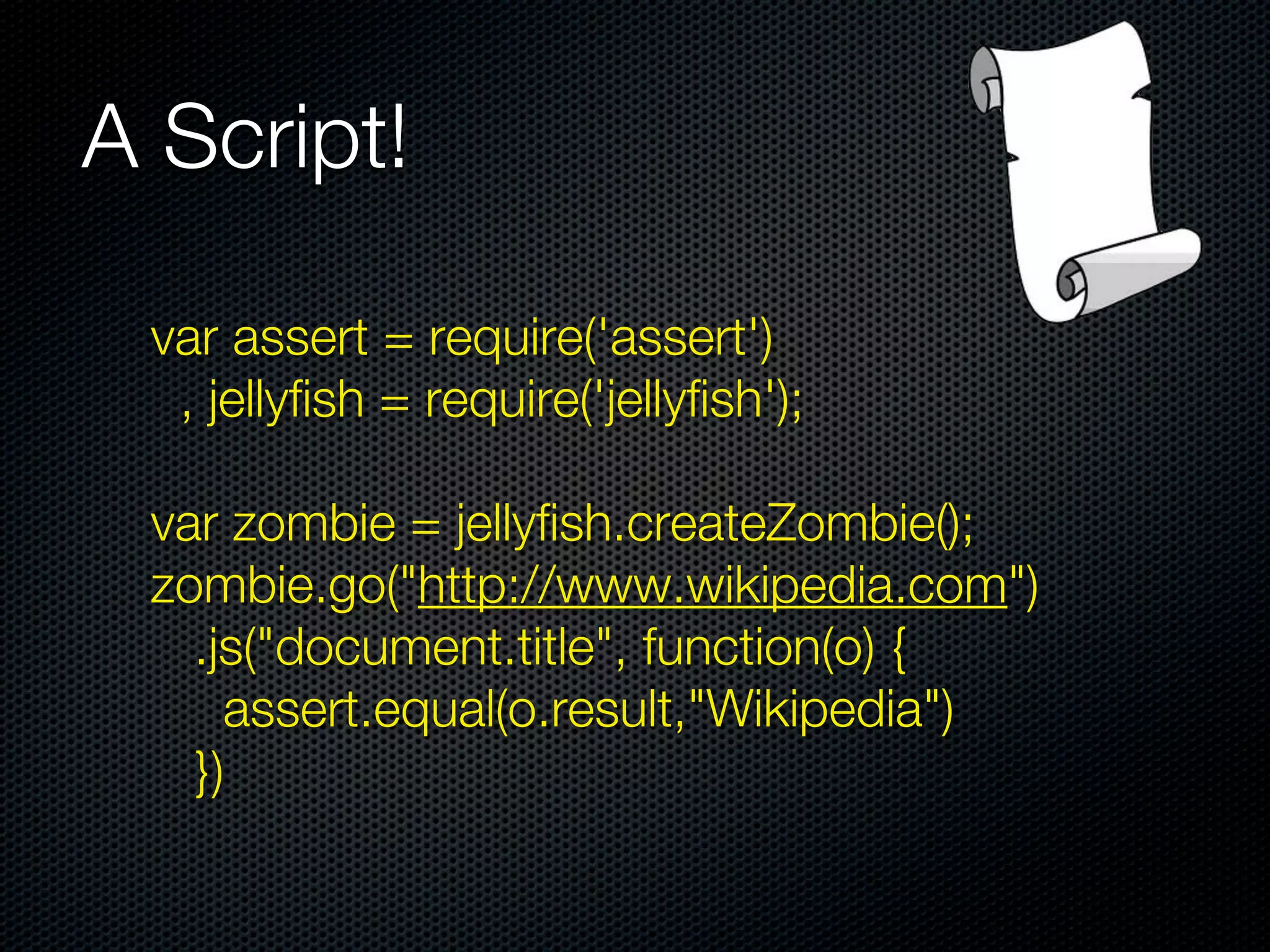 A Script!

 var assert = require('assert')
  , jellyfish = require('jellyfish');

 var zombie = jellyfish.createZombie();
 zombie.go("http://www.wikipedia.com")
   .js("document.title", function(o) {
     assert.equal(o.result,"Wikipedia")
   })
 