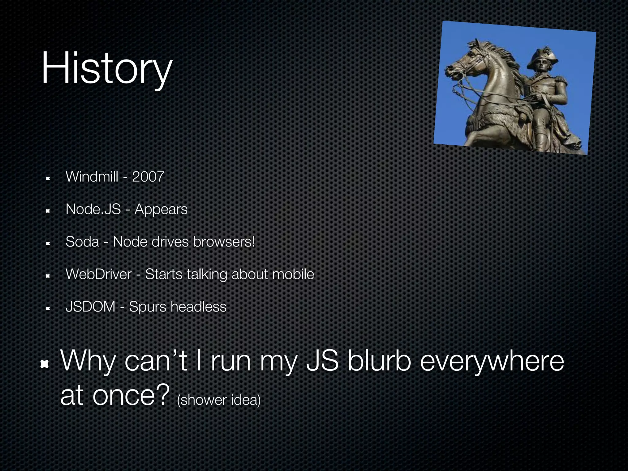 History

 Windmill - 2007

 Node.JS - Appears

 Soda - Node drives browsers!

 WebDriver - Starts talking about mobile

 JSDOM - Spurs headless



 Why can’t I run my JS blurb everywhere
 at once? (shower idea)
 