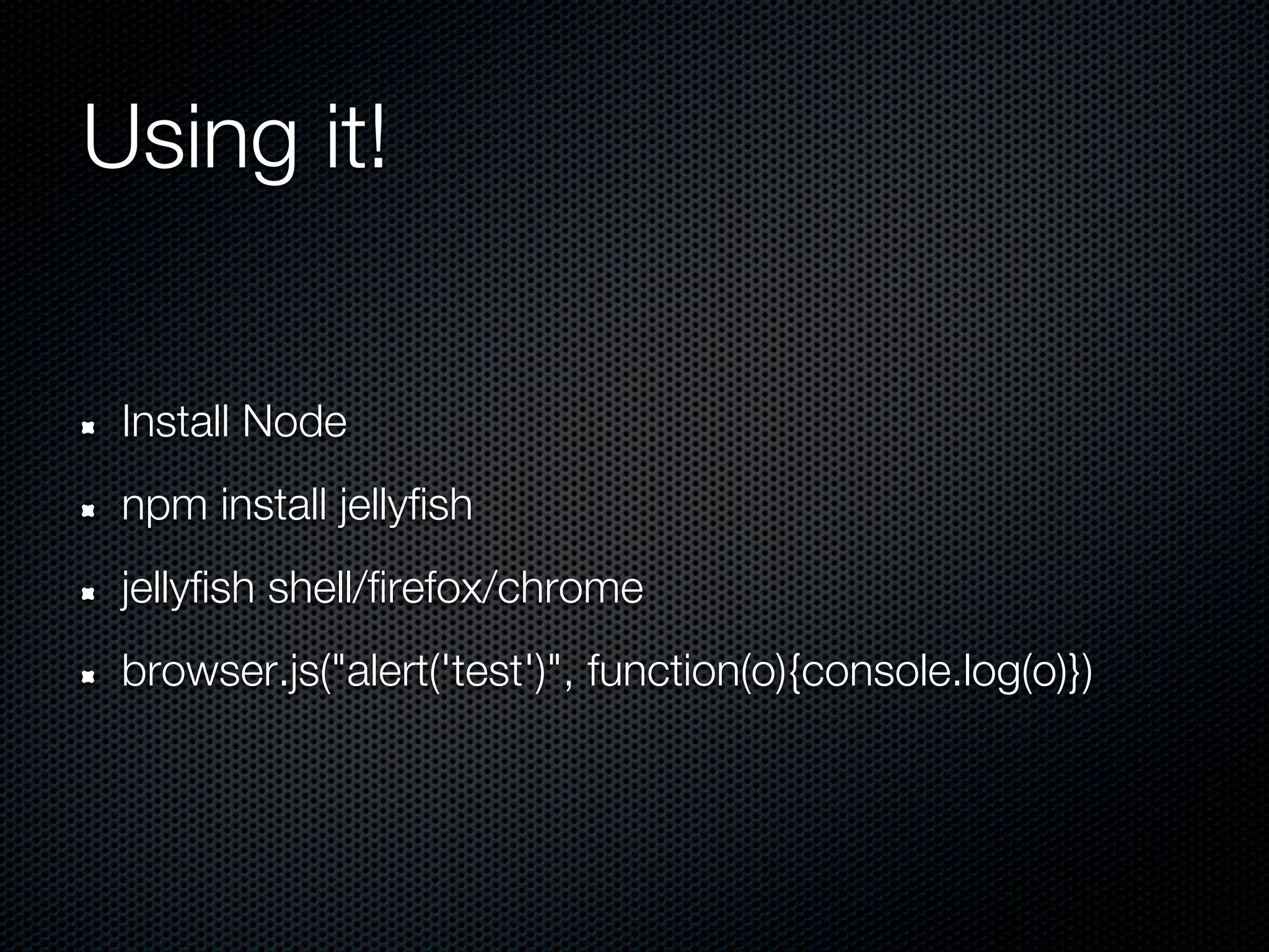 Using it!


 Install Node
 npm install jellyfish
 jellyfish shell/firefox/chrome
 browser.js("alert('test')", function(o){console.log(o)})
 