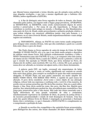 10 
que Maomé tomou emprestado o termo Alcorão, que ele antepôs como prefixo às 
suas alegadas revelações, e que tem o mesmo significado que o hebraico HA- 
MIKRA, ambos significando a LEITURA. 
2. A fim de distinguir estes livros sagrados de todos os demais, eles foram 
chamados pelos judeus, nos lugares onde a língua grega prevaleceu, AI-GRAPHAI, 
as ESCRITURAS, ou ESCRITOS, como sendo exclusivamente dignos de serem 
escritos e preservados; 1. Por causa de sua alta importância. 2. Porque eles 
continham os escritos mais antigos no mundo, o Decálogo, ou Dez Mandamentos, 
uma parte do livro de Êxodo, sendo provavelmente a primeira produção relativa a 
uma ordem religiosa em caracteres alfabéticos jamais vista pelo homem, e o 
Pentateuco, ou os cinco livros de Moisés, sendo inquestionavelmente o mais antigo 
registro em existência. 
3. TESTAMENTO, Aliança, ou PACTO era outro termo usado antigamente 
para designar estes oráculos divinos, visto que eles continham o pacto ou o acordo 
feito entre Deus e o povo de Israel. 
São Paulo chama os livros sagrados de antes do tempo de Cristo hé Palaia 
Diathèké, O VELHO PACTO, 2Co 3.14, que é um título muito próprio e descritivo 
do sublime tema desses livros. Este apóstolo evidentemente considera o Velho e 
NOVO Testamentos como dois PACTOS, Gl 4.24, e, ao comparar estes dois juntos, 
ele chama um de o VELHO Pacto, o outro de o NOVO, um de o primeiro, o outro do 
que é recente. Em oposição ao VELHO Pacto, que devia terminar no Novo, ele 
chama este de melhor, mais excelente, Hb 7.22; 8.6, e eterno, Hb 13.20, porque ele 
nunca deve ser alterado, ou terminar em algum outro, e deve durar eternamente. 
A palavra pacto [NT: em inglês, covenant] nós emprestamos do latim 
convenio, de con, juntos, e venio, eu venho, significando um contrato ou acordo 
feito entre duas partes, para cumprir as condições às quais elas estão mutuamente 
obrigadas. O VELHO Pacto, em suas partes essenciais, era muito simples: EU 
SEREI VOSSO DEUS, VÓS SEREIS MEU POVO, o espírito do qual nunca foi 
alterado. O povo devia considerar Jeová como o único objeto de sua adoração 
religiosa, colocar toda sua esperança e confiança nele, e servi-lo à Sua maneira, de 
acordo com as normas prescritas que Ele devia lhes mostrar. Esta era a parte deles. 
Quanto à Sua, Deus devia aceitá-los como Seu povo, dar-lhes Seu Espírito para 
guiá-los, Sua misericórdia para perdoá-los, Sua providência para sustentá-los e Sua 
graça para preservá-los para a vida eterna. Mas tudo isto estava associado com a 
rígida observância de uma grande variedade de ritos e cerimônias, 
simultaneamente expressivos da santidade de Deus, da pureza da justiça divina e 
da excessiva pecaminosidade e estado de total desamparo do homem. Uma boa 
parte dos quatro últimos livros de Moisés é empregada na prescrição e ilustração 
destes ritos e cerimônias, e o que é chamado o NOVO PACTO é o complemento ou 
o cumprimento e perfeição do todo. 
4. Quando os escritos dos evangelistas e dos apóstolos foram acrescentados, 
para distingui-los dos outros, eles foram chamados Hé Kainé Diatheké, o NOVO 
 
