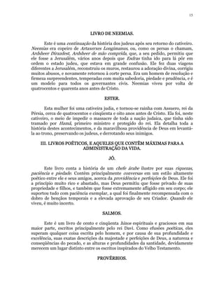 15 
LLLLIIIIVVVVRRRROOOO DDDDEEEE NNNNEEEEEEEEMMMMIIIIAAAASSSS. 
Este é uma continuação da história dos judeus após seu retorno do cativeiro. 
Neemias era copeiro de Artaxerxes Longimanus, ou, como os persas o chamam, 
Ardsheer Dirazdest, Ardsheer de mão comprida, que, a seu pedido, permitiu que 
ele fosse a Jerusalém, vários anos depois que Esdras tinha ido para lá pôr em 
ordem o estado judeu, que estava em grande confusão. Ele fez duas viagens 
diferentes a Jerusalém, reconstruiu os muros, restaurou a adoração divina, corrigiu 
muitos abusos, e novamente retornou à corte persa. Era um homem de resolução e 
firmeza surpreendentes, temperadas com muita sabedoria, piedade e prudência, e é 
um modelo para todos os governantes civis. Neemias viveu por volta de 
quatrocentos e quarenta anos antes de Cristo. 
EEEESSSSTTTTEEEERRRR. 
Esta mulher foi uma cativeira judia, e tornou-se rainha com Assuero, rei da 
Pérsia, cerca de quatrocentos e cinqüenta e oito anos antes de Cristo. Ela foi, neste 
cativeiro, o meio de impedir o massacre de toda a nação judaica, que tinha sido 
tramado por Hamã, primeiro ministro e protegido do rei. Ela detalha toda a 
história destes acontecimentos, e da maravilhosa providência de Deus em levantá-la 
ao trono, preservando os judeus, e derrotando seus inimigos. 
IIIIIIIIIIII.... LLLLIIIIVVVVRRRROOOOSSSS PPPPOOOOÉÉÉÉTTTTIIIICCCCOOOOSSSS,,,, EEEE AAAAQQQQUUUUEEEELLLLEEEESSSS QQQQUUUUEEEE CCCCOOOONNNNTTTTÊÊÊÊMMMM MMMMÁÁÁÁXXXXIIIIMMMMAAAASSSS PPPPAAAARRRRAAAA AAAA 
AAAADDDDMMMMIIIINNNNIIIISSSSTTTTRRRRAAAAÇÇÇÇÃÃÃÃOOOO DDDDAAAA VVVVIIIIDDDDAAAA. 
JJJJÓÓÓÓ. 
Este livro conta a história de um chefe árabe ilustre por suas riquezas, 
paciência e piedade. Contém principalmente conversas em um estilo altamente 
poético entre ele e seus amigos, acerca da providência e perfeições de Deus. Ele foi 
a princípio muito rico e abastado, mas Deus permitiu que fosse privado de suas 
propriedade e filhos, e também que fosse extremamente afligido em seu corpo; ele 
suportou tudo com paciência exemplar, a qual foi finalmente recompensada com o 
dobro de bençãos temporais e a elevada aprovação de seu Criador. Quando ele 
viveu, é muito incerto. 
SSSSAAAALLLLMMMMOOOOSSSS. 
Este é um livro de cento e cinqüenta hinos espirituais e graciosos em sua 
maior parte, escritos principalmente pelo rei Davi. Como efusões poéticas, eles 
superam qualquer coisa escrita pelo homem, e por causa de sua profundidade e 
excelência, suas exatas descrições da majestade e perfeições de Deus, a natureza e 
conseqüências do pecado, e as alturas e profundidades da santidade, devidamente 
merecem um lugar distinto entre os escritos inspirados do Velho Testamento. 
PPPPRRRROOOOVVVVÉÉÉÉRRRRBBBBIIIIOOOOSSSS.. 
 