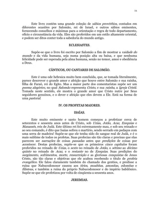 16 
Este livro contém uma grande coleção de sábios provérbios, contados em 
diferentes ocasiões por Salomão, rei de Israel, e outros sábios eminentes, 
fornecendo conselhos e máximas para a orientação e regra de todo departamento, 
ofício e circunstância da vida. Eles são proferidos em um estilo altamente oriental, 
e podem ser ditos conter toda a sabedoria do mundo antigo. 
EEEECCCCLLLLEEEESSSSIIIIAAAASSSSTTTTEEEESSSS. 
Supõe-se que o livro foi escrito por Salomão a fim de mostrar a vaidade do 
mundo e da vida humana, seja numa posição alta ou baixa, e que nenhuma 
felicidade pode ser esperada pela alma humana, senão no temor, amor e obediência 
a Deus. 
CCCCÂÂÂÂNNNNTTTTIIIICCCCOOOOSSSS,,,, OOOOUUUU CCCCAAAANNNNTTTTAAAARRRREEEESSSS DDDDEEEE SSSSAAAALLLLOOOOMMMMÃÃÃÃOOOO. 
Este é uma ode hebraica muito bem concluída, que, se tomada literalmente, 
parece descrever o grande amor e afeição que houve entre Salomão e sua rainha, 
filha de Faraó, rei do Egito. Mas a maior parte dos comentaristas supõe ser um 
poema alegórico, no qual Salomão representa Cristo, e sua rainha, a Igreja Cristã. 
Tomada neste sentido, ele mostra o grande amor que Cristo nutre por Seus 
seguidores genuínos, e o dever e afeição que eles devem a Ele. Está na forma de 
uma pastoral. 
IIIIVVVV.... OOOOSSSS PPPPRRRROOOOFFFFEEEETTTTAAAASSSS MMMMAAAAIIIIOOOORRRREEEESSSS.. 
IIIISSSSAAAAÍÍÍÍAAAASSSS.. 
Este muito eminente e santo homem começou a profetizar cerca de 
setecentos e sessenta anos antes de Cristo, sob Uzias, Jotão, Acaz, Ezequias e 
Manassés, reis de Judá. Este último rei foi extremamente mau, e sob seu reinado e 
ao seu comando, é dito que Isaías sofreu o martírio, sendo serrado em pedaços com 
uma serra de madeira! Supõe-se que ele tenha sido do sangue real de Judá, e é o 
mais sublime de todos os profetas. Suas profecias são tão claras e precisas que elas 
parecem ser narrações de coisas passadas antes que predições de coisas por 
acontecer. Destas profecias, supõe-se que os primeiros cinco capítulos foram 
proferidos no reinado de Uzias, o sexto no reinado de Jotão, o sétimo ao décimo 
quinto no reinado de Acaz, e o restante no de Ezequias. Suas predições do 
surgimento, sofrimentos, morte, ressurreição e as gloriosas conquistas de Jesus 
Cristo, são tão claras e objetivas que ele acabou recebendo o título de profeta 
evangélico. Ele falou claramente também do chamado dos gentios, e predisse a 
ruína que Nabucodonosor causou aos tírios, moabitas, amonitas, edomitas e 
filisteus, e também a ruína do próprio Nabucodonosor e do império babilônico. 
Supõe-se que ele profetizou por volta de cinqüenta a sessenta anos. 
JJJJEEEERRRREEEEMMMMIIIIAAAASSSS. 
 