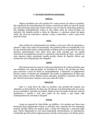 18 
V. OS DOZE VVV... OOOSSS DDDOOOZZZEEE PPPPRRRROOOOFFFFEEEETTTTAAAASSSS MMMMEEEENNNNOOOORRRREEEESSSS. 
OSSSSÉÉÉÉIIIIAAAASSSS. 
Alguns acreditam que este profeta foi o mais precoce de todos os profetas. 
Ele certamente foi contemporâneo de Isaías, e exerceu seu ofício no reino de Israel, 
por volta da mesma época que Isaías exercia o seu no reino de Judá. Suas profecias 
são dirigidas principalmente contra as dez tribos, antes de serem levadas em 
cativeiro. Ele também prediz a vinda do Messias, e o glorioso estado da igreja 
cristã. Ele viveu de setecentos e oitenta e cinco a setecentos e vinte e cinco anos 
antes de Cristo. 
JJJJOOOOEEEEL. 
Este profeta foi contemporâneo de Oséias, e viveu por volta de setecentos e 
oitenta e cinco anos antes da encarnação. Sua profecia pode ser considerada à luz 
de um sermão muito solene, admoestando os judeus para se arrependerem de seus 
pecados, prenunciando uma fome atroz que seria causada por um bando 
inumerável de gafanhotos, promete a penitente misericórdia de Deus, e prediz de 
uma maneira muito penetrante aquela grande efusão do Espírito divino que 
aconteceria sob a dispensação do evangelho. 
AAAAMMMMÓÓÓÓSSSS. 
Este homem não era nem da ordem sacerdotal nem da ordem profética, mas 
um boiadeiro, um vigia de gados, no território de Tecoa, e foi enviado por Deus 
para convocar o povo de Israel ao arrependimento, e denunciar os julgamentos 
divinos contra os obreiros da iniqüidade. Ele prediz os julgamentos de Deus que 
iriam cair sobre os sírios, filisteus, tírios, edomitas, moabitas e amonitas. Ele viveu 
por volta de setecentos e oitenta e sete anos antes de Cristo. 
OOOOBBBBAAAADDDDIIIIAAAASSSS. 
Este é o mais breve de todos os profetas. Sua profecia diz respeito aos 
edomitas, os descendentes de Esaú, que ele ameaça com destruição total, por causa 
de sua crueldade e opressão aos judeus. Supõe-se que ele tenha vivido por volta de 
quinhentos e oitenta e sete anos antes da era cristã, e que tenha sido 
contemporâneo de Jeremias e Ezequiel. 
JJJJOOOONNNNAAAASSSS. 
Jonas era natural de Gate-Hefer, na Galiléia, e foi enviado por Deus para 
denunciar Seus julgamentos contra os ninivitas, mas, temendo por sua segurança 
pessoal, decidiu deixar seu próprio país, e assim ele embarcou, e procurou fugir 
para Társis. Deparando-se com uma tempestade extraordinária, os marinheiros, 
concluindo que devia haver alguma pessoa a bordo contra quem a ira divina estava, 
 