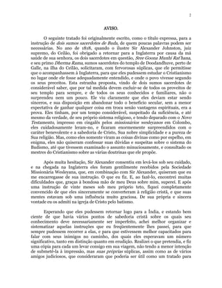 2 
AAAAVVVVIIIISSSSOOOO. 
O seguinte tratado foi originalmente escrito, como o título expressa, para a 
instrução de dois sumos sacerdotes de Buda, de quem poucas palavras podem ser 
necessárias. No ano de 1818, quando o ilustre Sir Alexander Johnston, juiz 
supremo, do Ceilão, foi obrigado a retornar para a Inglaterra por causa da má 
saúde de sua senhora, os dois sacerdotes em questão, Sree Goona Munhi Rat’hana, 
e seu primo Dherma Rama, sumos sacerdotes do templo de Doodandhuve, perto de 
Galle, na ilha do Ceilão, solicitaram, com fervorosas súplicas, que ele permitisse 
que o acompanhassem à Inglaterra, para que eles pudessem estudar o Cristianismo 
no lugar onde ele fosse adequadamente entendido, e onde o povo vivesse segundo 
os seus preceitos. Esta estranha proposta, vindo de dois sumos sacerdotes de 
considerável saber, que por tal medida devem excluir-se de todos os proveitos de 
seu templo para sempre, e de todos os seus conhecidos e familiares, não o 
surprendeu nem um pouco. Ele viu claramente que eles deviam estar sendo 
sinceros, e sua disposição em abandonar todo o benefício secular, sem a menor 
expectativa de ganhar qualquer coisa em troca senão vantagens espirituais, era a 
prova. Eles tinham, por um tempo considerável, suspeitado da suficiência, e até 
mesmo da verdade, de seu próprio sistema religioso, e tendo deparado com o Novo 
Testamento, impresso em cingalês pelos missionários wesleyanos em Colombo, 
eles cuidadosamente leram-no, e ficaram enormemente surpreendidos com o 
caráter benevolente e a sabedoria de Cristo, Sua nobre simplicidade e a pureza de 
Sua religião. Mas, como eles somente viram as coisas divinas como por espelho, em 
enigma, eles não quiseram confessar suas dúvidas e suspeitas sobre o sistema do 
Budismo, até que tivessem examinado o assunto minuciosamente, e consultado os 
mestres do Cristianismo sobre as várias doutrinas que ele propõe. 
Após muita hesitação, Sir Alexander consentiu em levá-los sob seu cuidado, 
e na chegada na Inglaterra eles foram gentilmente recebidos pela Sociedade 
Missionária Wesleyana, que, em combinação com Sir Alexander, quiseram que eu 
me encarregasse de sua instrução. O que eu fiz. E, ao fazê-lo, encontrei muitas 
dificuldades que, graças à bondosa mão de meu Deus sobre mim, superei. E após 
uma instrução de vinte meses sob meu próprio teto, fiquei completamente 
convencido de que eles sinceramente se converteram à religião cristã, e que suas 
mentes estavam sob uma influência muito graciosa. De sua própria e sincera 
vontade eu os admiti na igreja de Cristo pelo batismo. 
Esperando que eles pudessem retornar logo para a Índia, e estando bem 
ciente de que havia vários pontos de sabedoria cristã sobre os quais seu 
conhecimento deve necessariamente ser imperfeito, achei melhor organizar e 
sistematizar aquelas instruções que eu freqüentemente lhes passei, para que 
sempre pudessem recorrer a elas, e para que estivessem melhor capacitados para 
falar com seus inimigos no caminho, dos quais eles esperavam um número 
significativo, tanto em distinção quanto em erudição. Realizei o que pretendia, e fiz 
uma cópia para cada um levar consigo em sua viagem, não tendo a menor intenção 
de submetê-la à impressão, mas suas próprias súplicas, assim como as de vários 
amigos judiciosos, que consideraram que poderia ser útil como um tratado para 
 