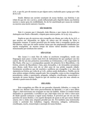 22 
A.D., e que foi, por ele mesmo ou por algum outro, traduzido para o grego por volta 
de 61 A.D. 
Sendo Mateus um ouvinte constante de nosso Senhor, sua história é um 
relato do que ele viu e ouviu e, sendo influenciado pelo Espírito Santo, sua história 
merece o maior grau de credibilidade. Se ele foi martirizado por causa da verdade 
ou morreu uma morte natural, é incerto. 
SSSSÃÃÃÃOOOO MMMMAAAARRRRCCCCOOOOSSSS. 
Este é o mesmo que é chamado João Marcos, e que viajou de Jerusalém a 
Antioquia com Paulo e Barnabé, e depois para outros países. At 12.25; 12.5. 
Supõe-se que ele escreveu este evangelho em Roma, por volta de 64 A.D., e 
que morreu em Alexandria, no Egito, no oitavo ano do reinado de Nero, o 
imperador romano. É muito provável que ele tenha visto o evangelho escrito por 
São Mateus, visto que ele omite muitas coisas que são amplamente detalhadas por 
aquele evangelista. Ao mesmo tempo ele insere vários detalhes curiosos não 
mencionados por nenhum dos outros. 
SSSSÃÃÃÃOOOO LLLLUUUUCCCCAAAASSSS. 
São Lucas é o mais fino de todos os escritores evangélicos, sendo sua 
linguagem mais pura e muito mais livre de hebraísmos do que qualquer um dos 
outros. Ele foi um dos primeiros convertidos ao Cristianismo, e foi cooperador de 
São Paulo, (Fm 24,) e o acompanhou quando ele primeiro foi à Macedônia, e da 
Grécia, através da Macedônia e Ásia, para Jerusalém, e de Jerusalém novamente 
para Roma, onde ficou com ele os dois anos de sua prisão naquela cidade. 
Geralmente acredita-se que ele concluiu e publicou seu evangelho e os Atos dos 
Apóstolos na Grécia, por volta de 47 A.D., ambos sendo dedicados a Teófilo, um de 
seus nobres amigos cristãos naquele país. Seu evangelho, como os dos evangelistas 
precedentes, relata o nascimento, pregação, milagres, crucificação, ressurreição e 
ascenção de nosso Senhor. Supõe-se que ele morreu em paz em seus oitenta ou 
oitenta e quatro anos de idade. 
SSSSÃÃÃÃOOOO JJJJOOOOÃÃÃÃOOOO. 
Este evangelista era filho de um pescador chamado Zebedeu, e o nome de 
sua mãe era Salomé. Eles eram provavelmente de Betsaida, e o pai e seus filhos 
Tiago e João exerceram sua ocupação no mar da Galiléia. Ambos os irmãos foram 
chamados ao apostolado, e acredita-se que João tinha cerca de vinte e cinco anos 
de idade quando começou a seguir nosso Senhor. É provável que ele era um dos 
parentes de nosso Senhor, e era aquele discípulo de quem se diz que nosso Senhor 
amava, isto é, tinha uma simpatia peculiar por ele. Foi também uma testemunha 
ocular e auricular dos trabalhos, viagens, discursos, milagres, sofrimentos, 
crucificação, morte, ressurreição e ascenção de nosso Senhor. 
 