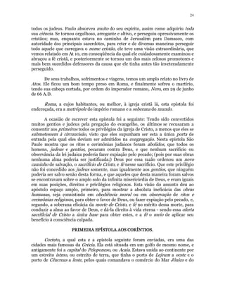 24 
todos os judeus. Paulo absorveu muito do seu espírito, assim como adquiriu toda 
sua ciência. Se tornou orgulhoso, arrogante e altivo, e perseguiu opressivamente os 
cristãos; mas, enquanto estava no caminho de Jerusalém para Damasco, com 
autoridade dos principais sacerdotes, para reter e de diversas maneiras perseguir 
todo aquele que carregava o nome cristão, ele teve uma visão extraordinária, que 
vemos relatado em At 10, em conseqüência da qual ele cuidadosamente examinou e 
abraçou a fé cristã, e posteriormente se tornou um dos mais zelosos promotores e 
mais bem sucedidos defensores da causa que ele tinha antes tão inveteradamente 
perseguido. 
De seus trabalhos, sofrimentos e viagens, temos um amplo relato no livro de 
Atos. Ele ficou um bom tempo preso em Roma, e finalmente sofreu o martírio, 
tendo sua cabeça cortada, por ordem do imperador romano, Nero, em 29 de junho 
de 66 A.D. 
Roma, a cujos habitantes, ou melhor, à igreja cristã lá, esta epístola foi 
endereçada, era a metrópole do império romano e a soberana do mundo. 
A ocasião de escrever esta epístola foi a seguinte: Tendo sido convertidos 
muitos gentios e judeus pela pregação do evangelho, os últimos se recusaram a 
consentir aos primeiros todos os privilégios da igreja de Cristo, a menos que eles se 
submetessem à circuncisão, visto que eles supunham ser esta a única porta de 
entrada pela qual eles deviam ser admitidos na congregação. Nesta epístola São 
Paulo mostra que os ritos e cerimônias judaicos foram abolidos, que todos os 
homens, judeus e gentios, pecaram contra Deus, e que nenhum sacrifício ou 
observância da lei judaica poderia fazer expiação pelo pecado; (pois por suas obras 
nenhuma alma poderia ser justificada;) Deus por essa razão ordenou um novo 
caminho de salvação, o sacrifício de Cristo, e fé nesse sacrifício. Que este privilégio 
não foi concedido aos judeus somente, mas igualmente aos gentios, que ninguém 
poderia ser salvo senão desta forma, e que aqueles que desta maneira foram salvos 
se encontravam sobre o amplo solo da infinita misericórdia de Deus, e eram iguais 
em suas posições, direitos e privilégios religiosos. Esta visão do assunto deu ao 
apóstolo espaço amplo, primeiro, para mostrar a absoluta ineficácia das obras 
humanas, seja consistindo em obediência moral ou em observação de ritos e 
cerimônias religiosos, para obter o favor de Deus, ou fazer expiação pelo pecado, e, 
segundo, a soberana eficácia da morte de Cristo, e fé no mérito dessa morte, para 
conduzir a alma ao favor de Deus, e dá-la direito à vida eterna - sendo essa oferta 
sacrificial de Cristo a única base para obter estes, e a fé o meio de aplicar seu 
benefício à consciência culpada. 
PRIMEIRA EPÍSTOLA PPPRRRIIIMMMEEEIIIRRRAAA EEEPPPÍÍÍSSSTTTOOOLLLAAA AAAAOOOOSSSS CCCCOOOORRRRÍÍÍÍNNNNTTTTIIIIOOOOSSSS.. 
Corinto, a qual esta e a epístola seguinte foram enviadas, era uma das 
cidades mais famosas da Grécia. Ela está situada em um golfo de mesmo nome, e 
antigamente foi a capital do Peloponeso, ou Acaia. Estava unida ao continente por 
um estreito istmo, ou estreito de terra, que tinha o porto de Lejeum a oeste e o 
porto de Cêncreas a leste, pelos quais comandava o comércio do Mar Jônico e do 
 