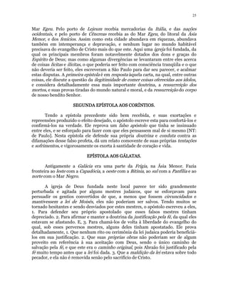 25 
Mar Egeu. Pelo porto de Lejeum recebia mercadorias da Itália, e das nações 
ocidentais, e pelo porto de Cêncreas recebia as do Mar Egeu, do litoral da Ásia 
Menor, e dos fenícios. Assim como esta cidade abundava em riquezas, abundava 
também em intemperança e depravação, e nenhum lugar no mundo habitável 
precisava do evangelho de Cristo mais do que este. Aqui uma igreja foi fundada, da 
qual os principais membros foram notavelmente dotados dos dons e graças do 
Espírito de Deus; mas como algumas divergências se levantaram entre eles acerca 
de coisas lícitas e ilícitas, o que poderia ser feito com consciência tranqüila e o que 
não deveria ser feito, eles escreveram a São Paulo para dar seu parecer, e acalmar 
estas disputas. A primeira epístola é em resposta àquela carta, na qual, entre outras 
coisas, ele discute a questão da ilegitimidade de comer coisas oferecidas aos ídolos, 
e considera detalhadamente essa mais importante doutrina, a ressurreição dos 
mortos, e suas provas tiradas do mundo natural e moral, e da ressurreição do corpo 
de nosso bendito Senhor. 
SSSSEEEEGGGGUUUUNNNNDDDDAAAA EEEEPPPPÍÍÍÍSSSSTTTTOOOOLLLLAAAA AAAAOOOOSSSS CCCCOOOORRRRÍÍÍÍNNNNTTTTIIIIOOOOSSSS.. 
Tendo a epístola precedente sido bem recebida, e suas exortações e 
repreensões produzido o efeito desejado, o apóstolo escreve esta para confortá-los e 
confirmá-los na verdade. Ele reprova um falso apóstolo que tinha se insinuado 
entre eles, e se esforçado para fazer com que eles pensassem mal de si mesmo [NT: 
de Paulo]. Nesta epístola ele defende sua própria doutrina e conduta contra as 
difamações desse falso profeta, dá um relato comovente de suas próprias tentações 
e sofrimentos, e vigorosamente os exorta à santidade de coração e vida. 
EEEEPPPPÍÍÍÍSSSSTTTTOOOOLLLLAAAA AAAAOOOOSSSS GGGGÁÁÁÁLLLLAAAATTTTAAAASSSS.. 
Antigamente a Galácia era uma parte da Frígia, na Ásia Menor. Fazia 
fronteira ao leste com a Capadócia, a oeste com a Bitínia, ao sul com a Panfília e ao 
norte com o Mar Negro. 
A igreja de Deus fundada neste local parece ter sido grandemente 
perturbada e agitada por alguns mestres judaicos, que se esforçavam para 
persuadir os gentios convertidos de que, a menos que fossem circuncidados e 
mantivessem a lei de Moisés, eles não poderiam ser salvos. Tendo muitos se 
tornado hesitantes e sendo desviados por estes mestres, o apóstolo escreveu a eles, 
1. Para defender seu próprio apostolado que esses falsos mestres tinham 
depreciado. 2. Para afirmar e manter a doutrina da justificação pela fé, da qual eles 
estavam se afastando. E, 3. Para chamá-los de volta à liberdade do evangelho do 
qual, sob esses perversos mestres, alguns deles tinham apostatado. Ele prova 
detalhadamente, 1. Que nenhum rito ou cerimônia da lei judaica poderia beneficiá-los 
em sua justificação. 2. Que suas próprias obras não poderiam ser de algum 
proveito em referência à sua aceitação com Deus, sendo o único caminho de 
salvação pela fé, e que este era o caminho original, pois Abraão foi justificado pela 
fé muito tempo antes que a lei foi dada. 3. Que a maldição da lei estava sobre todo 
pecador, e ela não é removida senão pelo sacrifício de Cristo. 
 