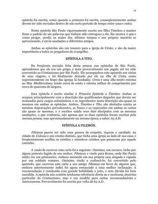 28 
epístola foi escrita, como quando a primeira foi escrita, conseqüentemente ambas 
devem ter sido enviadas dentro de um curto período de tempo entre uma e outra. 
Nesta epístola São Paulo vigorosamente exorta seu filho Timóteo a manter 
firme o padrão de sãs palavras que tinham sido entregues a ele, lhe mostra o que e 
como pregar, prediz os males dos últimos tempos e seu próprio martírio se 
aproximando, e envia saudações a diferentes amigos. 
Ambas as epístolas são um tesouro para a igreja de Cristo, e são da maior 
importância a todos os pregadores do evangelho. 
EEEEPPPPÍÍÍÍSSSSTTTTOOOOLLLLAAAA AAAA TTTTIIIITTTTOOOO.. 
Da freqüente menção feita desta pessoa nas epístolas de São Paulo, 
aprendemos que ele era um grego, e mais provavelmente um pagão, até ter sido 
convertido ao Cristianismo por São Paulo. Ele acompanhou este apóstolo em várias 
de suas viagens, e foi finalmente deixado por ele na ilha de Creta, como 
superintendente ou bispo das igrejas lá fundadas. Creta é uma ilha muito extensa 
no Mar Mediterrâneo, tendo cerca de cento e oitenta milhas de comprimento por 
cerca de quarenta de largura. 
Esta epístola é muito similar à Primeira Epístola a Timóteo. Ambas se 
ocupam principalmente com a descrição das qualificações daqueles que devem ser 
nomeados para cargos eclesiásticos, e os ingredientes nesta descrição são quase os 
mesmos em ambas as epístolas. Ambos, Timóteo e Tito, são alertados contra as 
mesmas depravações prevalecentes, as frases e as expressões em ambas as cartas 
são quase as mesmas, e o escritor saúda seus dois discípulos com as mesmas 
saudações, o que evidencia, não apenas que as duas epístolas foram escritas pela 
mesma pessoa, mas aproximadamente na mesma época, a saber, 65 A.D. 
EEEEPPPPÍÍÍÍSSSSTTTTOOOOLLLLAAAA AAAA FFFFIIIILLLLEEEEMMMMOOOONNNN. 
Filemon parece ter sido uma pessoa de respeito, riqueza e caridade, na 
cidade de Colosso e um cristão distinto, que tinha uma igreja ao lado de sua casa, e 
freqüentemente acolhia os cristãos e ministros cristãos que passavam por aquele 
caminho. 
A razão de escrever esta carta foi a seguinte: Onésimo, um escravo, tinha por 
algum pretexto fugido de seu senhor, Filemon, e vindo para Roma, onde São Paulo 
então era um prisioneiro, embora morando em sua própria casa alugada e vigiada 
por um soldado romano. Onésimo, vindo a conhecê-lo, foi convertido pelo 
apóstolo, que escreveu esta carta a seu amigo Filemon em favor de alguém que, 
embora anteriormente infiel, foi agora restaurado a uma melhor inclinação. A 
recomendação é conduzida com grande habilidade e jeito, e sem dúvida foi bem 
sucedida. A epístola não contém nenhuma referência direta ao e nenhuma doutrina 
particular do Cristianismo, mas é um modelo para cartas recomendatórias e 
intercessoras. Provavelmente foi escrita por volta de 62 A.D. 
 