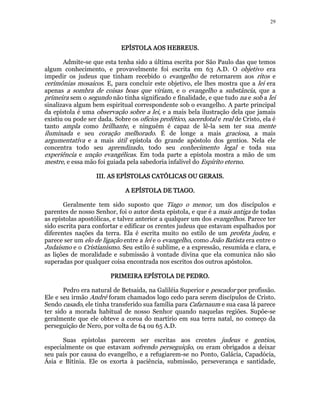 29 
EPÍSTOLA EEEPPPÍÍÍSSSTTTOOOLLLAAA AAAAOOOOSSSS HHHHEEEEBBBBRRRREEEEUUUUSSSS. 
Admite-se que esta tenha sido a última escrita por São Paulo das que temos 
algum conhecimento, e provavelmente foi escrita em 63 A.D. O objetivo era 
impedir os judeus que tinham recebido o evangelho de retornarem aos ritos e 
cerimônias mosaicos. E, para concluir este objetivo, ele lhes mostra que a lei era 
apenas a sombra de coisas boas que viriam, e o evangelho a substância, que a 
primeira sem o segundo não tinha significado e finalidade, e que tudo na e sob a lei 
sinalizava algum bem espiritual correspondente sob o evangelho. A parte principal 
da epístola é uma observação sobre a lei, e a mais bela ilustração dela que jamais 
existiu ou pode ser dada. Sobre os ofícios profético, sacerdotal e real de Cristo, ela é 
tanto ampla como brilhante, e ninguém é capaz de lê-la sem ter sua mente 
iluminada e seu coração melhorado. É de longe a mais graciosa, a mais 
argumentativa e a mais útil epístola do grande apóstolo dos gentios. Nela ele 
concentra todo seu aprendizado, todo seu conhecimento legal e toda sua 
experiência e unção evangélicas. Em toda parte a epístola mostra a mão de um 
mestre, e essa mão foi guiada pela sabedoria infalível do Espírito eterno. 
IIIIIIIIIIII.... AAAASSSS EEEEPPPPÍÍÍÍSSSSTTTTOOOOLLLLAAAASSSS CCCCAAAATTTTÓÓÓÓLLLLIIIICCCCAAAASSSS OOOOUUUU GGGGEEEERRRRAAAAIIIISSSS.. 
AAAA EEEEPPPPÍÍÍÍSSSSTTTTOOOOLLLLAAAA DDDDEEEE TTTTIIIIAAAAGGGGOOOO. 
Geralmente tem sido suposto que Tiago o menor, um dos discípulos e 
parentes de nosso Senhor, foi o autor desta epístola, e que é a mais antiga de todas 
as epístolas apostólicas, e talvez anterior a qualquer um dos evangelhos. Parece ter 
sido escrita para confortar e edificar os crentes judeus que estavam espalhados por 
diferentes nações da terra. Ela é escrita muito no estilo de um profeta judeu, e 
parece ser um elo de ligação entre a lei e o evangelho, como João Batista era entre o 
Judaísmo e o Cristianismo. Seu estilo é sublime, e a expressão, resumida e clara, e 
as lições de moralidade e submissão à vontade divina que ela comunica não são 
superadas por qualquer coisa encontrada nos escritos dos outros apóstolos. 
PPPPRRRRIIIIMMMMEEEEIIIIRRRRAAAA EEEEPPPPÍÍÍÍSSSSTTTTOOOOLLLLAAAA DDDDEEEE PPPPEEEEDDDDRRRROOOO.. 
Pedro era natural de Betsaida, na Galiléia Superior e pescador por profissão. 
Ele e seu irmão André foram chamados logo cedo para serem discípulos de Cristo. 
Sendo casado, ele tinha transferido sua família para Cafarnaum e sua casa lá parece 
ter sido a morada habitual de nosso Senhor quando naquelas regiões. Supõe-se 
geralmente que ele obteve a coroa do martírio em sua terra natal, no começo da 
perseguição de Nero, por volta de 64 ou 65 A.D. 
Suas epístolas parecem ser escritas aos crentes judeus e gentios, 
especialmente os que estavam sofrendo perseguição, ou eram obrigados a deixar 
seu país por causa do evangelho, e a refugiarem-se no Ponto, Galácia, Capadócia, 
Ásia e Bitínia. Ele os exorta à paciência, submissão, perseverança e santidade, 
 