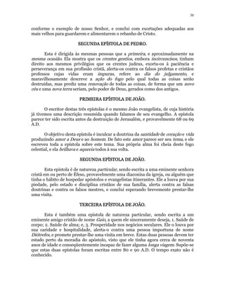 30 
conforme o exemplo de nosso Senhor, e conclui com exortações adequadas aos 
mais velhos para guardarem e alimentarem o rebanho de Cristo. 
SEGUNDA SSSEEEGGGUUUNNNDDDAAA EEEEPPPPÍÍÍÍSSSSTTTTOOOOLLLLAAAA DDDDEEEE PPPPEEEEDDDDRRRROOOO. 
Esta é dirigida às mesmas pessoas que a primeira, e aproximadamente na 
mesma ocasião. Ela mostra que os crentes gentios, embora incircuncisos, tinham 
direito aos mesmos privilégios que os crentes judeus, exorta-os à paciência e 
perseverança em sua profissão cristã, alerta-os contra os falsos profetas e cristãos 
professos cujas vidas eram impuras, refere ao dia do julgamento, e 
maravilhosamente descreve a ação do fogo pelo qual todas as coisas serão 
destruídas, mas prediz uma renovação de todas as coisas, de forma que um novo 
céu e uma nova terra seriam, pelo poder de Deus, gerados como dos antigos. 
PPPPRRRRIIIIMMMMEEEEIIIIRRRRAAAA EEEEPPPPÍÍÍÍSSSSTTTTOOOOLLLLAAAA DDDDEEEE JJJJOOOOÃÃÃÃOOOO. 
O escritor destas três epístolas é o mesmo João evangelista, de cuja história 
já tivemos uma descrição resumida quando falamos de seu evangelho. A epístola 
parece ter sido escrita antes da destruição de Jerusalém, e provavelmente 68 ou 69 
A.D. 
O objetivo desta epístola é inculcar a doutrina da santidade de coração e vida 
produzindo amor a Deus e ao homem. De fato este amor parece ser seu tema, e ele 
escreveu toda a epístola sobre este tema. Sua própria alma foi cheia deste fogo 
celestial, e ela brilhava e aquecia todos à sua volta. 
SSSSEEEEGGGGUUUUNNNNDDDDAAAA EEEEPPPPÍÍÍÍSSSSTTTTOOOOLLLLAAAA DDDDEEEE JJJJOOOOÃÃÃÃOOOO. 
Esta epístola é de natureza particular, sendo escrita a uma eminente senhora 
cristã em ou perto de Éfeso, provavelmente uma diaconisa da igreja, ou alguém que 
tinha o hábito de hospedar apóstolos e evangelistas itinerantes. Ele a louva por sua 
piedade, pelo estado e disciplina cristãos de sua família, alerta contra as falsas 
doutrinas e contra os falsos mestres, e conclui esperando brevemente prestar-lhe 
uma visita. 
TTTTEEEERRRRCCCCEEEEIIIIRRRRAAAA EEEEPPPPÍÍÍÍSSSSTTTTOOOOLLLLAAAA DDDDEEEE JJJJOOOOÃÃÃÃOOOO. 
Esta é também uma epístola de natureza particular, sendo escrita a um 
eminente amigo cristão de nome Gaio, a quem ele sinceramente deseja, 1. Saúde de 
corpo; 2. Saúde de alma; e, 3. Prosperidade nos negócios seculares. Ele o louva por 
sua caridade e hospitalidade, alerta-o contra uma pessoa importuna de nome 
Diótrefes, e promete prestar-lhe uma visita em breve. Estas duas pessoas devem ter 
estado perto da moradia do apóstolo, visto que ele tinha agora cerca de noventa 
anos de idade e conseqüentemente incapaz de fazer alguma longa viagem. Supõe-se 
que estas duas epístolas foram escritas entre 80 e 90 A.D. O tempo exato não é 
conhecido. 
 