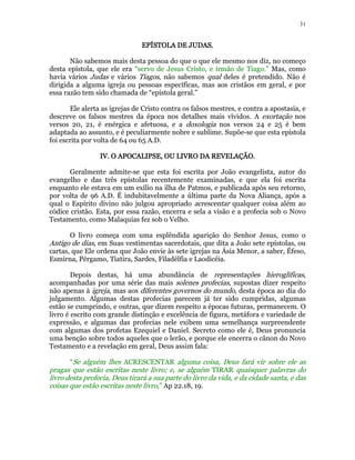 31 
EEEEPPPPÍÍÍÍSSSSTTTTOOOOLLLLAAAA DDDDEEEE JJJJUUUUDDDDAAAASSSS. 
Não sabemos mais desta pessoa do que o que ele mesmo nos diz, no começo 
desta epístola, que ele era “servo de Jesus Cristo, e irmão de Tiago.” Mas, como 
havia vários Judas e vários Tiagos, não sabemos qual deles é pretendido. Não é 
dirigida a alguma igreja ou pessoas específicas, mas aos cristãos em geral, e por 
essa razão tem sido chamada de “epístola geral.” 
Ele alerta as igrejas de Cristo contra os falsos mestres, e contra a apostasia, e 
descreve os falsos mestres da época nos detalhes mais vívidos. A exortação nos 
versos 20, 21, é enérgica e afetuosa, e a doxologia nos versos 24 e 25 é bem 
adaptada ao assunto, e é peculiarmente nobre e sublime. Supõe-se que esta epístola 
foi escrita por volta de 64 ou 65 A.D. 
IIIIVVVV.... OOOO AAAAPPPPOOOOCCCCAAAALLLLIIIIPPPPSSSSEEEE,,,, OOOOUUUU LLLLIIIIVVVVRRRROOOO DDDDAAAA RRRREEEEVVVVEEEELLLLAAAAÇÇÇÇÃÃÃÃOOOO.. 
Geralmente admite-se que esta foi escrita por João evangelista, autor do 
evangelho e das três epístolas recentemente examinadas, e que ela foi escrita 
enquanto ele estava em um exílio na ilha de Patmos, e publicada após seu retorno, 
por volta de 96 A.D. É indubitavelmente a última parte da Nova Aliança, após a 
qual o Espírito divino não julgou apropriado acrescentar qualquer coisa além ao 
códice cristão. Esta, por essa razão, encerra e sela a visão e a profecia sob o Novo 
Testamento, como Malaquias fez sob o Velho. 
O livro começa com uma esplêndida aparição do Senhor Jesus, como o 
Antigo de dias, em Suas vestimentas sacerdotais, que dita a João sete epístolas, ou 
cartas, que Ele ordena que João envie às sete igrejas na Ásia Menor, a saber, Éfeso, 
Esmirna, Pérgamo, Tiatira, Sardes, Filadélfia e Laodicéia. 
Depois destas, há uma abundância de representações hieroglíficas, 
acompanhadas por uma série das mais solenes profecias, supostas dizer respeito 
não apenas à igreja, mas aos diferentes governos do mundo, desta época ao dia do 
julgamento. Algumas destas profecias parecem já ter sido cumpridas, algumas 
estão se cumprindo, e outras, que dizem respeito a épocas futuras, permanecem. O 
livro é escrito com grande distinção e excelência de figura, metáfora e variedade de 
expressão, e algumas das profecias nele exibem uma semelhança surpreendente 
com algumas dos profetas Ezequiel e Daniel. Secreto como ele é, Deus pronuncia 
uma benção sobre todos aqueles que o lerão, e porque ele encerra o cânon do Novo 
Testamento e a revelação em geral, Deus assim fala: 
“Se alguém lhes ACRESCENTAR alguma coisa, Deus fará vir sobre ele as 
pragas que estão escritas neste livro; e, se alguém TIRAR quaisquer palavras do 
livro desta profecia, Deus tirará a sua parte do livro da vida, e da cidade santa, e das 
coisas que estão escritas neste livro,” Ap 22.18, 19. 
 